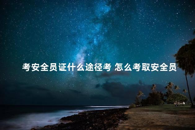 考安全员证什么途径考 怎么考取安全员证